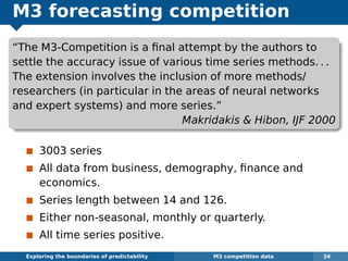 M3 forecasting competition
“The M3-Competition is a ﬁnal attempt by the authors to
settle the accuracy issue of various time series methods. . .
The extension involves the inclusion of more methods/
researchers (in particular in the areas of neural networks
and expert systems) and more series.”
Makridakis & Hibon, IJF 2000
3003 series
All data from business, demography, ﬁnance and
economics.
Series length between 14 and 126.
Either non-seasonal, monthly or quarterly.
All time series positive.
Exploring the boundaries of predictability M3 competition data 34
 