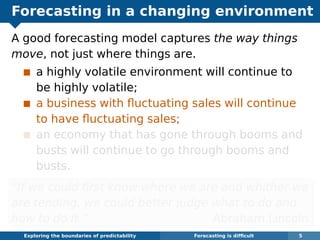 Forecasting in a changing environment
A good forecasting model captures the way things
move, not just where things are.
a highly volatile environment will continue to
be highly volatile;
a business with ﬂuctuating sales will continue
to have ﬂuctuating sales;
an economy that has gone through booms and
busts will continue to go through booms and
busts.
“If we could ﬁrst know where we are and whither we
are tending, we could better judge what to do and
how to do it.” Abraham Lincoln
Exploring the boundaries of predictability Forecasting is difﬁcult 5
 