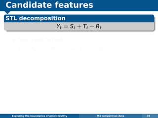 Candidate features
STL decomposition
Yt = St + Tt + Rt
Seasonal period
Strength of seasonality: 1 − Var(Rt)
Var(Yt−Tt)
Strength of trend: 1 − Var(Rt)
Var(Yt−St)
Spectral entropy: H = −
π
−π fy(λ) log fy(λ)dλ,
where fy(λ) is spectral density of Yt.
Low values of H suggest a time series that is
easier to forecast (more signal).
Autocorrelations: r1, r2, r3, . . .
Optimal Box-Cox transformation parameter λ
Exploring the boundaries of predictability M3 competition data 38
 