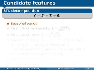 Candidate features
STL decomposition
Yt = St + Tt + Rt
Seasonal period
Strength of seasonality: 1 − Var(Rt)
Var(Yt−Tt)
Strength of trend: 1 − Var(Rt)
Var(Yt−St)
Spectral entropy: H = −
π
−π fy(λ) log fy(λ)dλ,
where fy(λ) is spectral density of Yt.
Low values of H suggest a time series that is
easier to forecast (more signal).
Autocorrelations: r1, r2, r3, . . .
Optimal Box-Cox transformation parameter λ
Exploring the boundaries of predictability M3 competition data 38
 