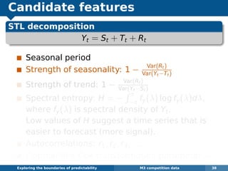 Candidate features
STL decomposition
Yt = St + Tt + Rt
Seasonal period
Strength of seasonality: 1 − Var(Rt)
Var(Yt−Tt)
Strength of trend: 1 − Var(Rt)
Var(Yt−St)
Spectral entropy: H = −
π
−π fy(λ) log fy(λ)dλ,
where fy(λ) is spectral density of Yt.
Low values of H suggest a time series that is
easier to forecast (more signal).
Autocorrelations: r1, r2, r3, . . .
Optimal Box-Cox transformation parameter λ
Exploring the boundaries of predictability M3 competition data 38
 