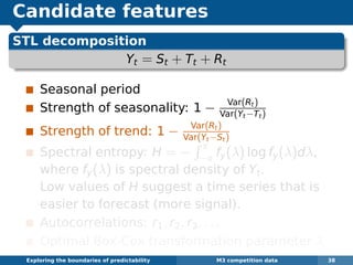 Candidate features
STL decomposition
Yt = St + Tt + Rt
Seasonal period
Strength of seasonality: 1 − Var(Rt)
Var(Yt−Tt)
Strength of trend: 1 − Var(Rt)
Var(Yt−St)
Spectral entropy: H = −
π
−π fy(λ) log fy(λ)dλ,
where fy(λ) is spectral density of Yt.
Low values of H suggest a time series that is
easier to forecast (more signal).
Autocorrelations: r1, r2, r3, . . .
Optimal Box-Cox transformation parameter λ
Exploring the boundaries of predictability M3 competition data 38
 