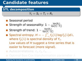 Candidate features
STL decomposition
Yt = St + Tt + Rt
Seasonal period
Strength of seasonality: 1 − Var(Rt)
Var(Yt−Tt)
Strength of trend: 1 − Var(Rt)
Var(Yt−St)
Spectral entropy: H = −
π
−π fy(λ) log fy(λ)dλ,
where fy(λ) is spectral density of Yt.
Low values of H suggest a time series that is
easier to forecast (more signal).
Autocorrelations: r1, r2, r3, . . .
Optimal Box-Cox transformation parameter λ
Exploring the boundaries of predictability M3 competition data 38
 