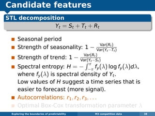 Candidate features
STL decomposition
Yt = St + Tt + Rt
Seasonal period
Strength of seasonality: 1 − Var(Rt)
Var(Yt−Tt)
Strength of trend: 1 − Var(Rt)
Var(Yt−St)
Spectral entropy: H = −
π
−π fy(λ) log fy(λ)dλ,
where fy(λ) is spectral density of Yt.
Low values of H suggest a time series that is
easier to forecast (more signal).
Autocorrelations: r1, r2, r3, . . .
Optimal Box-Cox transformation parameter λ
Exploring the boundaries of predictability M3 competition data 38
 