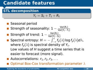 Candidate features
STL decomposition
Yt = St + Tt + Rt
Seasonal period
Strength of seasonality: 1 − Var(Rt)
Var(Yt−Tt)
Strength of trend: 1 − Var(Rt)
Var(Yt−St)
Spectral entropy: H = −
π
−π fy(λ) log fy(λ)dλ,
where fy(λ) is spectral density of Yt.
Low values of H suggest a time series that is
easier to forecast (more signal).
Autocorrelations: r1, r2, r3, . . .
Optimal Box-Cox transformation parameter λ
Exploring the boundaries of predictability M3 competition data 38
 