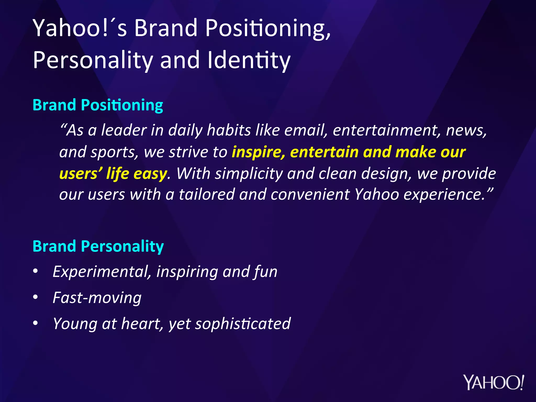 Yahoo!´s	
  Brand	
  Posi?oning,	
  	
  
Personality	
  and	
  Iden?ty	
  
Brand	
  PosiMoning	
  
“As	
  a	
  leader	
  in	
  daily	
  habits	
  like	
  email,	
  entertainment,	
  news,	
  
and	
  sports,	
  we	
  strive	
  to	
  inspire,	
  entertain	
  and	
  make	
  our	
  
users’	
  life	
  easy.	
  With	
  simplicity	
  and	
  clean	
  design,	
  we	
  provide	
  
our	
  users	
  with	
  a	
  tailored	
  and	
  convenient	
  Yahoo	
  experience.”	
  	
  
	
  
Brand	
  Personality	
  
•  Experimental,	
  inspiring	
  and	
  fun	
  
•  Fast-­‐moving	
  
•  Young	
  at	
  heart,	
  yet	
  sophisCcated	
  	
  
 