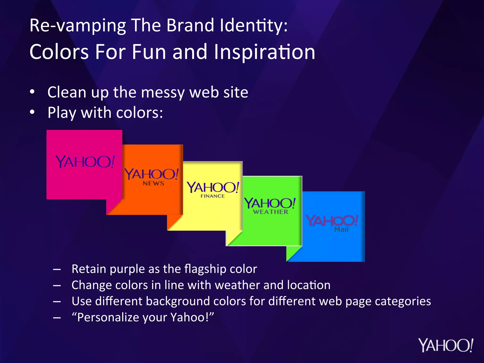 Re-­‐vamping	
  The	
  Brand	
  Iden?ty:	
  	
  
Colors	
  For	
  Fun	
  and	
  Inspira?on	
  
•  Clean	
  up	
  the	
  messy	
  web	
  site	
  
•  Play	
  with	
  colors:	
  
–  Retain	
  purple	
  as	
  the	
  ﬂagship	
  color	
  
–  Change	
  colors	
  in	
  line	
  with	
  weather	
  and	
  loca?on	
  
–  Use	
  diﬀerent	
  background	
  colors	
  for	
  diﬀerent	
  web	
  page	
  categories	
  
–  “Personalize	
  your	
  Yahoo!”	
  
 