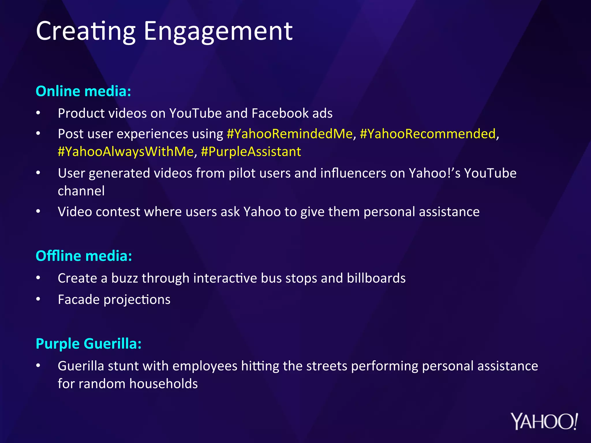 Crea?ng	
  Engagement	
  
	
  
Online	
  media:	
  	
  
•  Product	
  videos	
  on	
  YouTube	
  and	
  Facebook	
  ads	
  
•  Post	
  user	
  experiences	
  using	
  #YahooRemindedMe,	
  #YahooRecommended,	
  
#YahooAlwaysWithMe,	
  #PurpleAssistant	
  
•  User	
  generated	
  videos	
  from	
  pilot	
  users	
  and	
  inﬂuencers	
  on	
  Yahoo!’s	
  YouTube	
  
channel	
  
•  Video	
  contest	
  where	
  users	
  ask	
  Yahoo	
  to	
  give	
  them	
  personal	
  assistance	
  
	
  
Oﬄine	
  media:	
  
•  Create	
  a	
  buzz	
  through	
  interac?ve	
  bus	
  stops	
  and	
  billboards	
  
•  Facade	
  projec?ons	
  
	
  
Purple	
  Guerilla:	
  
•  Guerilla	
  stunt	
  with	
  employees	
  hipng	
  the	
  streets	
  performing	
  personal	
  assistance	
  
for	
  random	
  households	
  
 