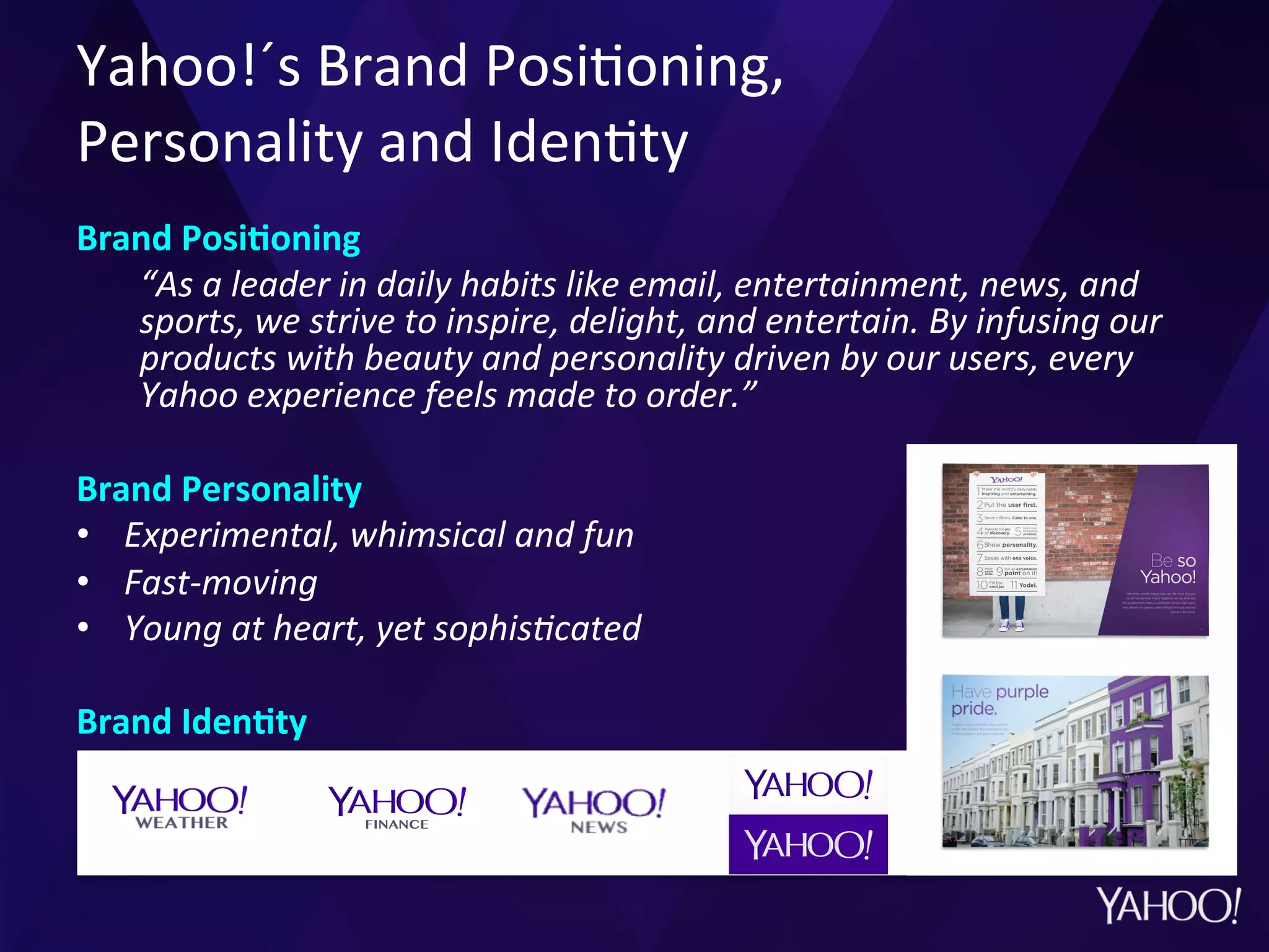 Yahoo!´s	
  Brand	
  Posi?oning,	
  	
  
Personality	
  and	
  Iden?ty	
  
Brand	
  PosiMoning	
  
“As	
  a	
  leader	
  in	
  daily	
  habits	
  like	
  email,	
  entertainment,	
  news,	
  and	
  
sports,	
  we	
  strive	
  to	
  inspire,	
  delight,	
  and	
  entertain.	
  By	
  infusing	
  our	
  
products	
  with	
  beauty	
  and	
  personality	
  driven	
  by	
  our	
  users,	
  every	
  
Yahoo	
  experience	
  feels	
  made	
  to	
  order.”	
  	
  
Brand	
  Personality	
  
•  Experimental,	
  whimsical	
  and	
  fun	
  
•  Fast-­‐moving	
  
•  Young	
  at	
  heart,	
  yet	
  sophisCcated	
  	
  
Brand	
  IdenMty	
  
	
  	
  
 