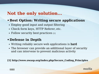 Not the only solution...
• Best Option: Writing secure applications
    •   Employ good input and output filtering
    •   Check form keys, HTTP Referer, etc.
    •   Follow security best practices   [1]


• Defense in Depth
    •   Writing reliably secure web applications is hard
    •   The browser can provide an additional layer of security
        and can intervene to prevent malicious activity


[1] http://www.owasp.org/index.php/Secure_Coding_Principles


3