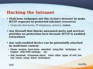 Hacking the Intranet
• Malicious webpages use the victim's browser to make
  HTTP requests to protected intranet resources
    •   Corporate directories, IP telephones, printers, routers

• Any firewall that blocks unwanted ports and services
  provides no protection here because HTTP is enabled
  everywhere

• Any web-enabled device can be potentially attacked
  by malicious content
    •   Home routers have been attacked using this technique to
        tamper with DNS settings, etc.
    •   Ask Jeremiah Grossman about what other types of evil you
        can cause using these techniques


4