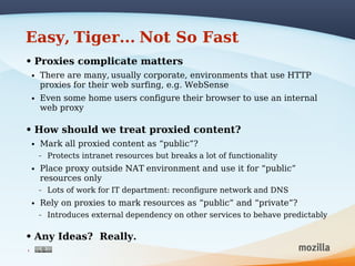 Easy, Tiger... Not So Fast
• Proxies complicate matters
    •   There are many, usually corporate, environments that use HTTP
        proxies for their web surfing, e.g. WebSense
    •   Even some home users configure their browser to use an internal
        web proxy

• How should we treat proxied content?
    •   Mark all proxied content as “public”?
        –   Protects intranet resources but breaks a lot of functionality
    •   Place proxy outside NAT environment and use it for “public”
        resources only
        –   Lots of work for IT department: reconfigure network and DNS
    •   Rely on proxies to mark resources as “public” and “private”?
        –   Introduces external dependency on other services to behave predictably

• Any Ideas? Really.
6
