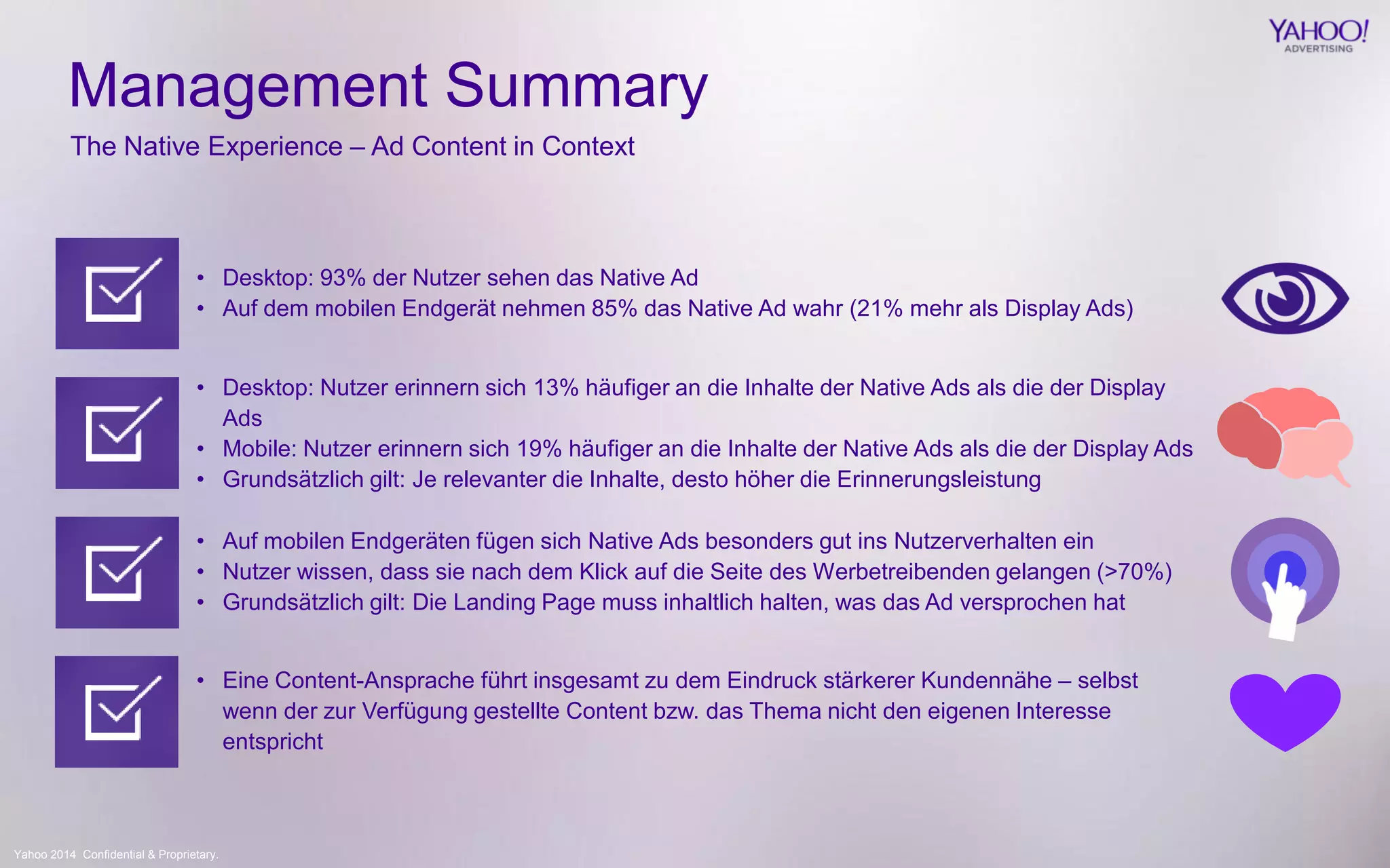 Yahoo 2014 Confidential & Proprietary. 
The Native Experience – Ad Content in Context 
Management Summary 
• Desktop: 93% der Nutzer sehen das Native Ad 
• Auf dem mobilen Endgerät nehmen 85% das Native Ad wahr (21% mehr als Display Ads) 
• Desktop: Nutzer erinnern sich 13% häufiger an die Inhalte der Native Ads als die der Display 
Ads 
• Mobile: Nutzer erinnern sich 19% häufiger an die Inhalte der Native Ads als die der Display Ads 
• Grundsätzlich gilt: Je relevanter die Inhalte, desto höher die Erinnerungsleistung 
• Auf mobilen Endgeräten fügen sich Native Ads besonders gut ins Nutzerverhalten ein 
• Nutzer wissen, dass sie nach dem Klick auf die Seite des Werbetreibenden gelangen (>70%) 
• Grundsätzlich gilt: Die Landing Page muss inhaltlich halten, was das Ad versprochen hat 
• Eine Content-Ansprache führt insgesamt zu dem Eindruck stärkerer Kundennähe – selbst 
wenn der zur Verfügung gestellte Content bzw. das Thema nicht den eigenen Interesse 
entspricht 
 