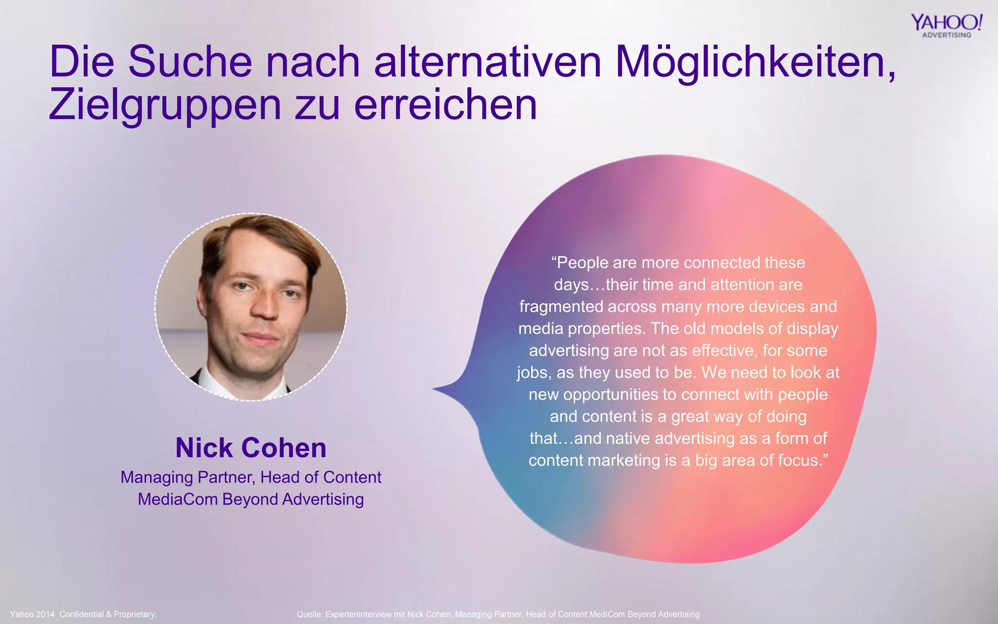 Yahoo 2014 Confidential & Proprietary. 
“People are more connected these days…their time and attention are fragmented across many more devices and media properties. The old models of display advertising are not as effective, for some jobs, as they used to be. We need to look at new opportunities to connect with people and content is a great way of doing that…and native advertising as a form of content marketing is a big area of focus.” 
Die Suche nach alternativen Möglichkeiten, Zielgruppen zu erreichen 
Nick Cohen 
Managing Partner, Head of Content 
MediaCom Beyond Advertising 
Quelle: Experteninterview mit Nick Cohen, Managing Partner, Head of Content MediCom Beyond Advertising  