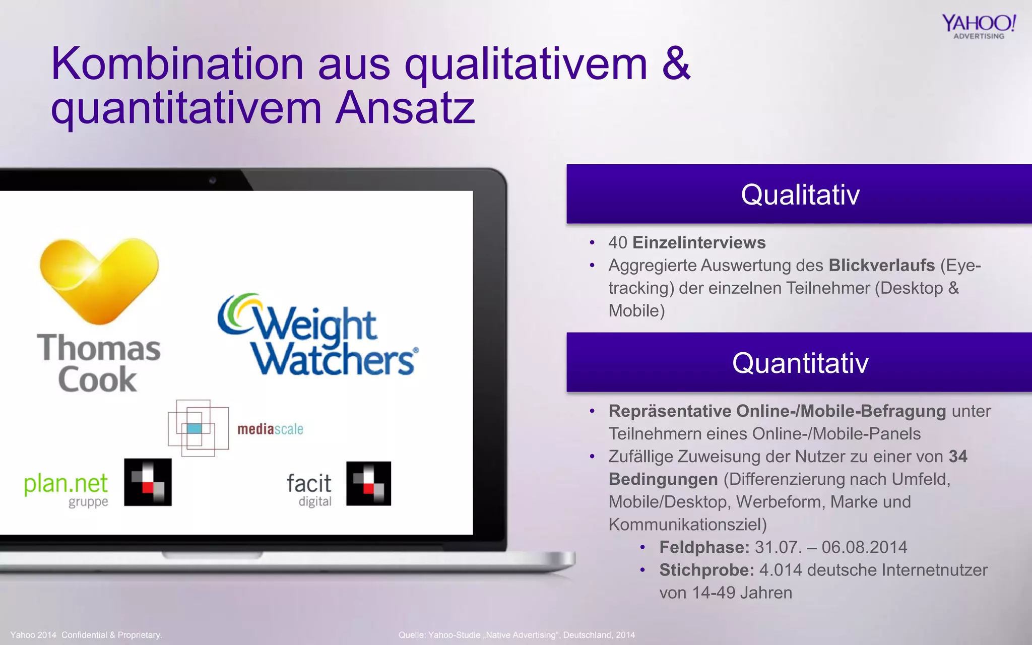 Yahoo 2014 Confidential & Proprietary. 
Kombination aus qualitativem & quantitativem Ansatz 
Qualitativ 
Quantitativ 
•40 Einzelinterviews 
•Aggregierte Auswertung des Blickverlaufs (Eye- tracking) der einzelnen Teilnehmer (Desktop & Mobile) 
•Repräsentative Online-/Mobile-Befragung unter Teilnehmern eines Online-/Mobile-Panels 
•Zufällige Zuweisung der Nutzer zu einer von 34 Bedingungen (Differenzierung nach Umfeld, Mobile/Desktop, Werbeform, Marke und Kommunikationsziel) 
•Feldphase: 31.07. – 06.08.2014 
•Stichprobe: 4.014 deutsche Internetnutzer von 14-49 Jahren 
Quelle: Yahoo-Studie „Native Advertising“, Deutschland, 2014  