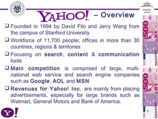 – Overview
3
 Founded in 1994 by David Filo and Jerry Wang from
the campus of Stanford University
 Workforce of 11,700 people; offices in more than 30
countries, regions & territories
 Focusing on search, content & communication
tools
 Main competition is comprised of large, multi-
national web service and search engine companies
such as Google, AOL and MSN
 Revenues for Yahoo! Inc. are mainly from placing
advertisements, especially for large brands such as
Walmart, General Motors and Bank of America.
 