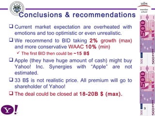 Conclusions & recommendations
 Current market expectation are overheated with
emotions and too optimistic or even unrealistic.
 We recommend to BID taking 2% growth (max)
and more conservative WAAC 10% (min)
 The first BID then could be ~15 B$
 Apple (they have huge amount of cash) might buy
Yahoo! Inc. Synergies with “Apple” are not
estimated.
 33 B$ is not realistic price. All premium will go to
shareholder of Yahoo!
 The deal could be closed at 18-20B $ (max).
9
 