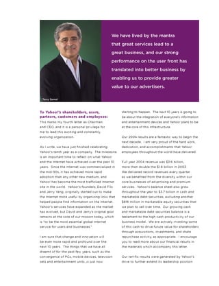 To Yahoo!’s shareholders, users,
partners, customers and employees:
This marks my fourth letter as Chairman
and CEO, and it is a personal privilege for
me to lead this exciting and constantly
evolving organization.
As I write, we have just finished celebrating
Yahoo!’s tenth year as a company. The milestone
is an important time to reflect on what Yahoo!
and the Internet have achieved over the past 10
years. Since the Internet was commercialized in
the mid-90s, it has achieved more rapid
adoption than any other new medium, and
Yahoo! has become the most trafficked Internet
site in the world. Yahoo!’s founders, David Filo
and Jerry Yang, originally started out to make
the Internet more useful by organizing links that
helped people find information on the Internet.
Yahoo!’s services have expanded as the market
has evolved, but David and Jerry’s original goal
remains at the core of our mission today, which
is “to be the most essential global Internet
service for users and businesses.”
I am sure that change and innovation will
be even more rapid and profound over the
next 10 years. The things that we have all
dreamt of for the past few years, such as the
convergence of PCs, mobile devices, television
sets and entertainment units, is just now
starting to happen. The next 10 years is going to
be about the integration of everyone’s information
and entertainment devices and Yahoo! plans to be
at the core of this infrastructure.
Our 2004 results are a fantastic way to begin the
next decade. I am very proud of the hard work,
dedication, and accomplishments that Yahoo!
employees throughout the world have delivered.
Full year 2004 revenue was $3.6 billion,
more than double the $1.6 billion in 2003.
We delivered record revenues every quarter
as we benefited from the diversity within our
core businesses of advertising and premium
services. Yahoo!’s balance sheet also grew
throughout the year to $3.7 billion in cash and
marketable debt securities, excluding another
$816 million in marketable equity securities that
we plan to sell over time. Our growing cash
and marketable debt securities balance is a
testament to the high cash productivity of our
business model. We are actively investing some
of this cash to drive future value for shareholders
through acquisitions, investments, and share
repurchase activity, as appropriate. I encourage
you to read more about our financial results in
the materials which accompany this letter.
Our terrific results were generated by Yahoo!’s
drive to further extend its leadership position
We have lived by the mantra
that great services lead to a
great business, and our strong
performance on the user front has
translated into better business by
enabling us to provide greater
value to our advertisers.
Terry Semel
 
