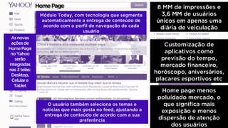 HomePage 8 MM de impressões e
3,6 MM de usuários
únicos em apenas uma
diária de veiculação
Home page menos
poluídado mercado, o
que significa mais
exposição e menos
dispersão de atenção
dos usuários
Asnovas
açõesde
HomePage
noYahoo
serão
integradas
nas3 telas:
Desktop,
Celulare
Tablet
Módulo Today, com tecnologia que segmenta
automaticamente a entrega de conteúdo de
acordo com o perfil de navegação de cada
usuário
O usuário também seleciona os temas e
notícias que mais gosta no feed, ajustando a
entrega de conteúdo de acordo com a sua
preferência
Customização de
aplicativos como
previsão do tempo,
mercado financeiro,
horóscopo, aniversários,
placares esportivos etc
 