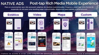 NATIVE ADS
Y a h o o t e a j u d a a c r i a r u m a p á g i n a d e d e s t i n o m o b i l e c o m c o n t e ú d o r i c o e e n v o l v e n t e
Post-tap Rich Media Mobile Experience
Para os anunciantes que não possuem páginas de destino customizadas, criamos o post-tap, uma forma de
expansão do ad para uma landing page customizada, disponível para tablets e smartphones
Estático Vídeo Mapa Custom
 
