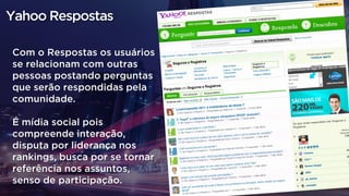 Com o Respostas os usuários
se relacionam com outras
pessoas postando perguntas
que serão respondidas pela
comunidade.
É mídia social pois
compreende interação,
disputa por liderança nos
rankings, busca por se tornar
referência nos assuntos,
senso de participação.
Yahoo Respostas
 