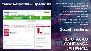 O anunciante elege a categoria ou
subcategoria que será “O
Especialista”.
Ao eleger a subcategoria
automaticamente ele passa a
patrociná-la.
A função do “Especialista” é
responder perguntas dos
usuários.
Social media é:
REPUTAÇÃO
CONFIANÇA
INFLUÊNCIA
Yahoo Respostas - Especialista
 