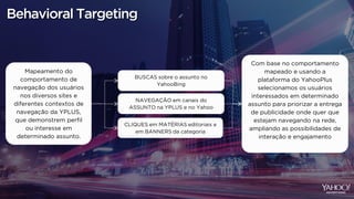 Behavioral Targeting
Mapeamento do
comportamento de
navegação dos usuários
nos diversos sites e
diferentes contextos de
navegação da YPLUS,
que demonstrem perfil
ou interesse em
determinado assunto.
NAVEGAÇÃO em canais do
ASSUNTO na YPLUS e no Yahoo
CLIQUES em MATÉRIAS editoriais e
em BANNERS da categoria
BUSCAS sobre o assunto no
YahooBing
Com base no comportamento
mapeado e usando a
plataforma do YahooPlus
selecionamos os usuários
interessados em determinado
assunto para priorizar a entrega
de publicidade onde quer que
estejam navegando na rede,
ampliando as possibilidades de
interação e engajamento
 