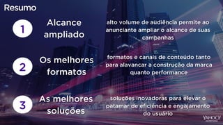 1
alto volume de audiência permite ao
anunciante ampliar o alcance de suas
campanhas
Alcance
ampliado
2
formatos e canais de conteúdo tanto
para alavancar a construção da marca
quanto performance
Os melhores
formatos
3
soluções inovadoras para elevar o
patamar de eficiência e engajamento
do usuário
As melhores
soluções
Resumo
 