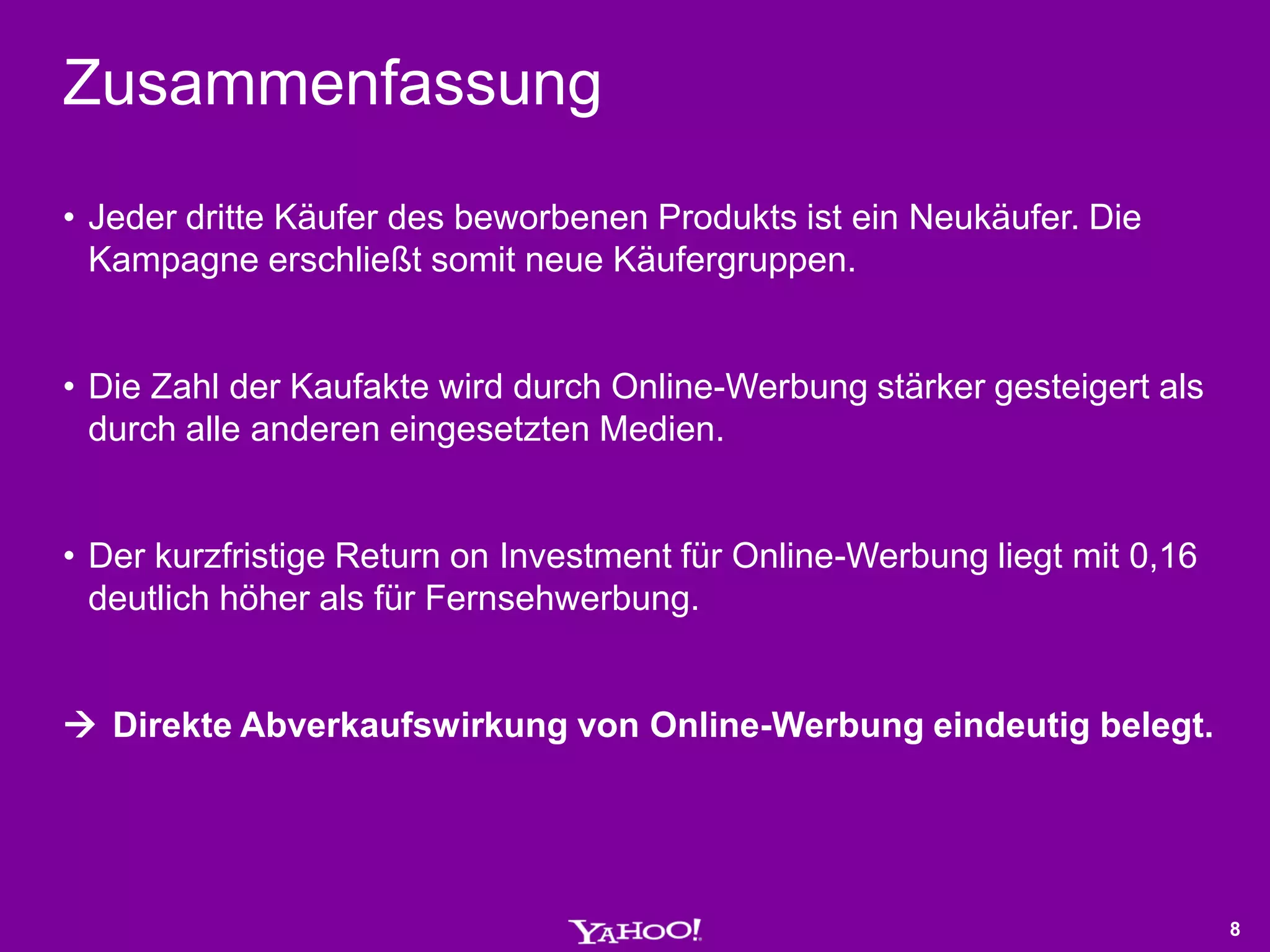 Zusammenfassung
• Jeder dritte Käufer des beworbenen Produkts ist ein Neukäufer. Die
  Kampagne erschließt somit neue Käufergruppen.


• Die Zahl der Kaufakte wird durch Online-Werbung stärker gesteigert als
  durch alle anderen eingesetzten Medien.


• Der kurzfristige Return on Investment für Online-Werbung liegt mit 0,16
  deutlich höher als für Fernsehwerbung.


 Direkte Abverkaufswirkung von Online-Werbung eindeutig belegt.




                                                                            8
 