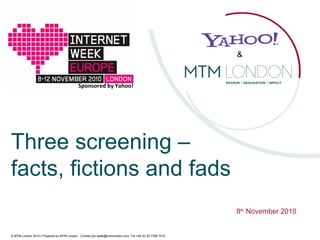 © MTM London 2010 | Prepared by MTM London. Contact jon.watts@mtmlondon.com; Tel +44 (0) 20 7395 7510
Three screening –
facts, fictions and fads
8th
November 2010
Sponsored by Yahoo!
&
 