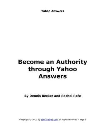 Yahoo Answers




Become an Authority
   through Yahoo
      Answers


    By Dennis Becker and Rachel Rofe




Copyright © 2010 by Earn1KaDay.com, all rights reserved – Page 1
 