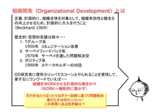 Copyright(C) 2007 Jun Nakahara, All
rights reserved.
11
定義：計画的に、組織全体を対象として、組織有効性と健全さ
の向上させるため、計画的に介入を行うこと
（Beckhard 1969）
歴史的・思想的系譜は様々・・・
　　１．Ｔグループ系
　　　　1950年　コミュニケーション改善
　　２．サーベイフィードバック系
　　　　1970年　サーベイを通した問題解決型
　　３．ポジティブ系
　　　　1990年　ステークホルダーの対話　　
OD研究者に便所スリッパでスコーンとやられることを覚悟して、
要するにワンワードでいえば・・・
　　　　　　　組織をWORKさせる計画的な働きかけ
　　　　　　　　　　（WORK＝機能的に動かす）
組織開発（Organizational Development）とは
①行き当たりばったりはダメ＝診断に基づく問題解決
②打ち手は何だっていい
この背景にある世界観は？	
 