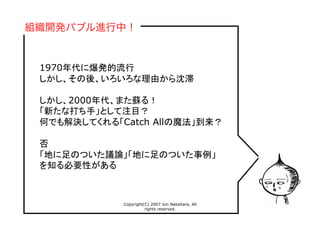Copyright(C) 2007 Jun Nakahara, All
rights reserved.
13
1970年代に爆発的流行
しかし、その後、いろいろな理由から沈滞
しかし、2000年代、また蘇る！
「新たな打ち手」として注目？
何でも解決してくれる「Catch Allの魔法」到来？
否
「地に足のついた議論」「地に足のついた事例」
を知る必要性がある
組織開発バブル進行中！
 