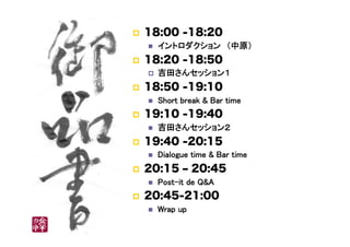 !  18:00 -18:20
"  イントロダクション　（中原）	
!  18:20 -18:50
!  吉田さんセッション１	
!  18:50 -19:10
"  Short break & Bar time	
!  19:10 -19:40
"  吉田さんセッション２	
!  19:40 -20:15
"  Dialogue time & Bar time	
!  20:15 ‒ 20:45
"  Post-it de Q&A	
!  20:45-21:00
"  Wrap up	
 