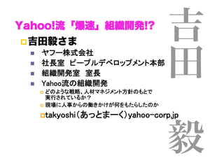 吉
田
 
毅
Yahoo!流「爆速」組織開発!?
! 吉田毅さま
"  　ヤフー株式会社	
"  　社長室　ピープルデベロップメント本部	
"  　組織開発室　室長	
"  　Yahoo流の組織開発	
!  どのような戦略、人材マネジメント方針のもとで 
実行されているか？	
!  現場に人事からの働きかけが何をもたらしたのか	
! takyoshi（あっとまーく）yahoo-corp.jp	
 
