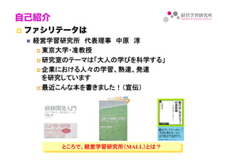 自己紹介
!  ファシリテータは
"  経営学習研究所　代表理事　中原　淳	
! 東京大学・准教授	
! 研究室のテーマは「大人の学びを科学する」	
! 企業における人々の学習、熟達、発達 
を研究しています	
! 最近こんな本を書きました！（宣伝）	
ところで、経営学習研究所（MALL）とは？	
 