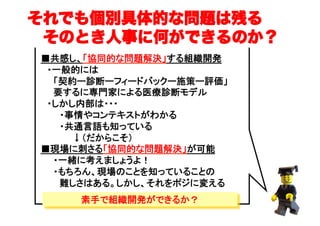 ■共感し、「協同的な問題解決」する組織開発
　・一般的には
　　「契約ー診断ーフィードバックー施策ー評価」
　　要するに専門家による医療診断モデル
　・しかし内部は・・・
　　　・事情やコンテキストがわかる
　　　・共通言語も知っている　
　　　　　↓（だからこそ）
■現場に刺さる「協同的な問題解決」が可能
　　・一緒に考えましょうよ！
　　・もちろん、現場のことを知っていることの
　　　難しさはある。しかし、それをポジに変える
それでも個別具体的な問題は残る
 そのとき人事に何ができるのか？
（C）	
素手で組織開発ができるか？
 