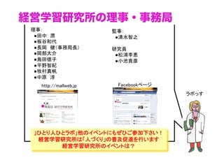 経営学習研究所の理事・事務局
理事： 
　●田中　潤 
　●板谷和代
　●長岡　健（事務局長）
　●岡部大介 
　●島田徳子 
　●平野智紀
　●牧村真帆 
　●中原　淳
監事： 
　●清水智之	
研究員
　●松浦李恵
　●小池貴彦
」ひとり人ひとラボ」他のイベントにもぜひご参加下さい！
経営学習研究所は「人づくり」の普及促進を行います
経営学習研究所のイベントは？
ラボっす	
http://mallweb.jp	
 Facebookページ	
 