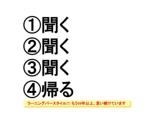 ①聞く
②聞く
③聞く
④帰る	
ラーニングバースタイル!?：もう10年以上、言い続けています
 