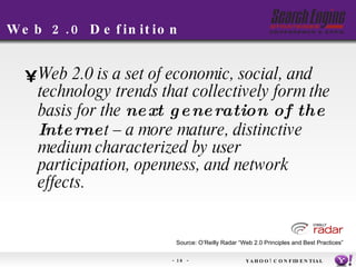 Web 2.0 Definition Web 2.0 is a set of economic, social, and technology trends that collectively form the basis for the  next generation of the Interne t – a more mature, distinctive medium characterized by user participation, openness, and network effects. Source: O’Reilly Radar “Web 2.0 Principles and Best Practices” YAHOO! CONFIDENTIAL 