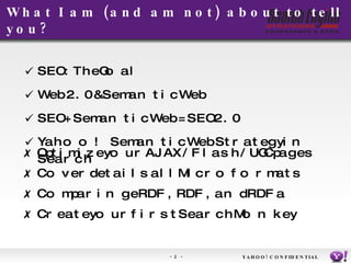 What I am (and am not) about to tell you?  SEO: The Goal Web 2.0 & Semantic Web SEO + Semantic Web = SEO 2.0 Yahoo! Semantic Web Strategy in Search Optimize your AJAX/Flash/UGC pages Cover details all Microformats Comparing eRDF, RDF, and RDFa Create your first SearchMonkey YAHOO! CONFIDENTIAL 