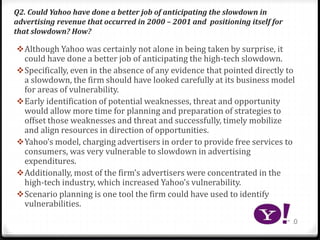 Q2. Could Yahoo have done a better job of anticipating the slowdown in
advertising revenue that occurred in 2000 – 2001 and positioning itself for
that slowdown? How?
Although Yahoo was certainly not alone in being taken by surprise, it
could have done a better job of anticipating the high-tech slowdown.
Specifically, even in the absence of any evidence that pointed directly to
a slowdown, the firm should have looked carefully at its business model
for areas of vulnerability.
Early identification of potential weaknesses, threat and opportunity
would allow more time for planning and preparation of strategies to
offset those weaknesses and threat and successfully, timely mobilize
and align resources in direction of opportunities.
Yahoo’s model, charging advertisers in order to provide free services to
consumers, was very vulnerable to slowdown in advertising
expenditures.
Additionally, most of the firm’s advertisers were concentrated in the
high-tech industry, which increased Yahoo’s vulnerability.
Scenario planning is one tool the firm could have used to identify
vulnerabilities.
10
 