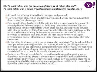 Q1. To what extent was the evolution of strategy at Yahoo planned?
To what extent was it an emergent response to unforeseen events? Cont 3
 All in all, the strategy seemed both emergent and planned.
 More emergent at inception and later more planned, where one would question
the extent of the planning process.
 For example, there has been a deliberate and intense search over the course of
several years by Yahoo managers to find a way to increase revenues. This is a
difficult issue for Internet portals, which users believe should provide services
with little or no charge. Therefore, someone other than the user must pay for the
service. When one strategy for increasing revenues was successful, the firm
increased its efforts in that area. When the firm became over-reliant upon
revenues from one set of businesses, there was a deliberate search for alternate
customers.
 On the other hand, emergent strategies were also important. The founders did not
anticipate the explosive growth in the Internet, driven by the falling prices and
increased ease of use of personal computer hardware and software. The high-tech
slump and the failure of many Internet businesses were also unanticipated and
caused the firm to scramble for an adequate response.
 For instance, Yahoo! board should have addressed changes happening across
them both internal and external environment– they should have diversified in
new Segment and verticals for revenue and evolved new business models which
to some extended they tried, giving more emphasis on mobile, which should have
figured in their corporate dossier back in 2001.
9
 
