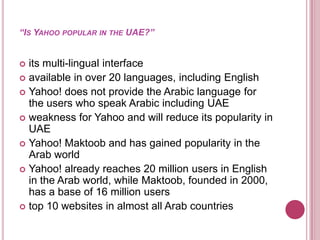 “Is Yahoo popular in the UAE?”its multi-lingual interfaceavailable in over 20 languages, including EnglishYahoo! does not provide the Arabic language for the users who speak Arabic including UAEweakness for Yahoo and will reduce its popularity in UAEYahoo! Maktoob and has gained popularity in the Arab worldYahoo! already reaches 20 million users in English in the Arab world, while Maktoob, founded in 2000, has a base of 16 million users top 10 websites in almost all Arab countries