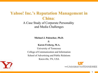 1
Yahoo! Inc.’s Reputation Management in
China:
A Case Study of Corporate Personality
and Media Challenges
Michael J. Palenchar, Ph.D.
&
Karen Freberg, M.A.
University of Tennessee
College of Communication and Information
School of Advertising and Public Relations
Knoxville, TN, USA
 