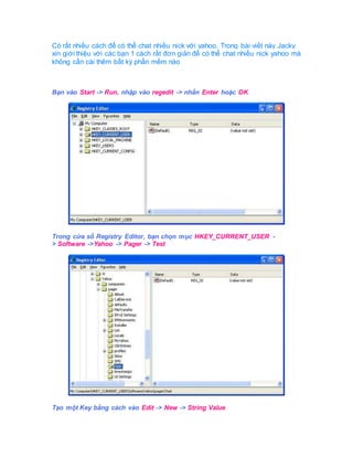Có rất nhiều cách để có thể chat nhiều nick với yahoo. Trong bài viết này Jacky
xin giới thiệu với các bạn 1 cách rất đơn giản để có thể chat nhiều nick yahoo mà
không cần cài thêm bất kỳ phần mềm nào
Bạn vào Start -> Run, nhập vào regedit -> nhấn Enter hoặc OK
Trong cửa sổ Registry Editor, bạn chọn mục HKEY_CURRENT_USER -
> Software ->Yahoo -> Pager -> Test
Tạo một Key bằng cách vào Edit -> New -> String Value
 