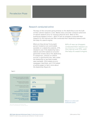 Pre-selection Phase




                                                                  Research conducted online
                                                                                 The days of the consumer going directly to the dealership to do the bulk
                                                                                 of their vehicle research is over. Nearly every consumer conducts some kind
                                                                                 of vehicle research prior to visiting a physical store. Most of this
                                                                                 qualifying happens online — 83% of new car shoppers conducted their
                                                                                 research on the Internet and 79% conducted their dealership research with
                                                                                 the help of a search engine.

                                                                                 What are they doing? Forty-eight             83% of new car shoppers
                                                                                 percent looked at cars and models
                                                                                                                              conducted their research on
                                                                                 available on a dealership website, 37%
                                                                                 checked to see if the dealership had a
                                                                                                                              the Internet and 79% used
                                                                                 website and 23% looked at consumer-          the help of a search engine.
                                                                                 generated reviews about the dealership.
                                                                                 In comparison, reliance on offline
                                                                                 sources is significantly less: 20% called
                                                                                 the dealership to see what models
                                                                                 were available, 12% looked at print
                                                                                 newspaper classifieds, and 11% looked
                                                                                 at yellow pages to learn more about
                                                                                 the dealership (Figure 2).


     Figure 2




2007 Dealer eBusiness Performance Study: The New Buying Influences                                                                   10/Pre-selection Phase
© 2 0 0 8 T h e C o bal t G r o u p, p r op r i e ta r y a nd c o n fi de n t ial . All ri g h t s r e s e r ve d .
 