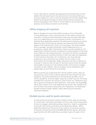 brand. They need to consider the appearance and attractiveness of their
                                                                                 website the same way they do their physical store including offering an
                                                                                 attractive display of current inventory complete with pictures. Dealers also
                                                                                 benefit by being well situated on search engines and by reallocating
                                                                                 advertising budgets from offline to online media to ensure they have a
                                                                                 presence online where consumers can find them.



                                                                  Offline shopping still important
                                                                                 New car shoppers are very active offline as well as online. Physically
                                                                                 visiting dealerships is still a significant part of the research process for
                                                                                 consumers. Commonly held assumptions state that consumers physically
                                                                                 visit 3 to 4 dealerships prior to purchasing a vehicle. Furthermore, it's
                                                                                 believed these dealerships represent the same brand indicating consumers
                                                                                 determine which brand they are going to purchase and shop multiple
                                                                                 dealers of the same brand to find a car to purchase. This study revealed
                                                                                 that on average, consumers physically visited 6 dealerships prior to
                                                                                 purchasing a vehicle. Most interesting is these consumers tended to visit
                                                                                 dealerships of different brands as opposed to multiple dealers of the same
                                                                                 brand. Well into the shopping process, consumers are actively considering
                                                                                 multiple brands and using the Internet to filter and select one dealership
                                                                                 of each brand to physically visit. Furthermore, this illustrates the
                                                                                 propensity to buy one brand over another can rest solely on the
                                                                                 performance of one dealership. Dealers may have one shot at selling to a
                                                                                 consumer or they can lose the sale for the entire brand. Given the quality
                                                                                 and breadth of products on the market and the online tools to engage
                                                                                 consumers as they research, new car shoppers can be marketed to and
                                                                                 swayed right up until the point of purchase.

                                                                                 While consumers are conducting their vehicle research online, they are
                                                                                 also gaining a sense of the in-person experience they will get from each
                                                                                 dealership. Consumers determine this by evaluating variables such as
                                                                                 vehicle availability, price and dealer response to email inquiries. The study
                                                                                 revealed that consumers are willing to travel further for a dealership they
                                                                                 feel is going to provide the right experience. Even within the large DMAs
                                                                                 which often contain 10 or more dealerships per brand, 32% traveled more
                                                                                 than 20 miles from home to physically visit a dealership. For dealerships
                                                                                 located outside of larger markets, search advertising can become a
                                                                                 significant equalizer.



                                                                  Multiple sources used for quote submission
                                                                                 As more and more consumers conduct research online, they are choosing
                                                                                 to initiate their interaction with dealers online as well. Sixty-three percent
                                                                                 of new car shoppers submitted purchase inquiries or leads to a dealership
                                                                                 online with 67% having submitted via the dealership website. While
                                                                                 dealership websites are the source of the majority of purchase inquiries,
                                                                                 third-party automotive portals and OEM websites also deliver significant
                                                                                 opportunities with 42% submitting a purchase inquiry through a third-



2007 Dealer eBusiness Performance Study: The New Buying Influences                                                                     12/Pre-selection Phase
© 2 0 0 8 T h e C o bal t G r o u p, p r op r i e ta r y a nd c o n fi de n t ial . All ri g h t s r e s e r ve d .
 