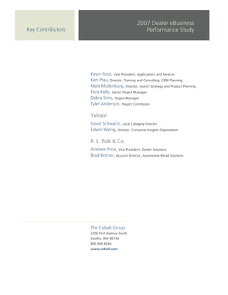 2007 Dealer eBusiness
Key Contributors                                   Performance Study




                   Kevin Root, Vice President, Applications and Services
                   Ken Pfau, Director, Training and Consulting, CRM Planning
                   Matt Muilenburg, Director, Search Strategy and Product Planning
                   Eliza Kelly, Senior Project Manager
                   Debra Sims, Project Manager
                   Tyler Anderson, Project Contributor

                   Yahoo!
                   David Schwartz, Local Category Director
                   Edwin Wong, Director, Consumer Insights Organization

                   R. L. Polk & Co.
                   Andrew Price, Vice President, Dealer Solutions
                   Brad Korner, Account Director, Automotive Retail Solutions




                   The Cobalt Group
                   2200 First Avenue South
                   Seattle, WA 98134
                   800.909.8244
                   www.cobalt.com
 