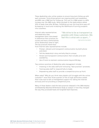 These dealerships also utilize systems to ensure long term follow-up with
                                                                                 each consumer. Forty-three percent use ongoing email and newsletters
                                                                                 and 89% use a CRM tool for follow-up. This use of a CRM system is a 63%
                                                                                 increase over the 2005 study. Referring back to the lead analysis where
                                                                                 32% of leads close after 90 days, following up over the long term pays off
                                                                                 by keeping in touch and increasing the likelihood of turning prospects
                                                                                 into customers.

                                                                                 Internet sales representatives
                                                                                 and dealership sales
                                                                                 management were interviewed
                                                                                 to determine their practices for
                                                                                 success and many commonalities
                                                                                 across dealerships came to light.
                                                                                 The top practices heard most
                                                                                 from Internet sales representatives include:
                                                                                               Prompt, relevant and transparent communication by both phone
                                                                                               and email;
                                                                                               Tell the dealership's story and why they're unique;
                                                                                               Honest and transparent communication that includes price and
                                                                                               availability;
                                                                                               Use of tools to maintain communication beyond 90 days.

                                                                                 Top common practices of dealership sales management include:
                                                                                               Investing in the sales staff and instituting "best practices" processes;
                                                                                               Training sales staff to respond fully to leads;
                                                                                               Empowering sales staff to provide a competitive price up front.

                                                                                 When asked "Why do you think many dealers still struggle with the online
                                                                                 customer?" more than three quarters of the of high performers stated
                                                                                 that it was due to lack of management support for taking the Internet
                                                                                 seriously and not providing a competitive price.

                                                                                 Many of these dealers cited the best practices released in the 2005 Industry
                                                                                 and Dealership eBusiness Performance Study as catalyst in how they changed
                                                                                 the way they processed leads and targeted lead responses.




2007 Dealer eBusiness Performance Study: The New Buying Influences                                                                               21/Engagement Phase
© 2 0 0 8 T h e C o bal t G r o u p, p r op r i e ta r y a nd c o n fi de n t ial . All ri g h t s r e s e r ve d .
 